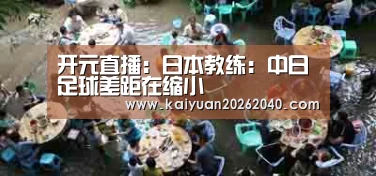 开元直播:日本教练:中日足球差距在缩小(图3) 开元直播